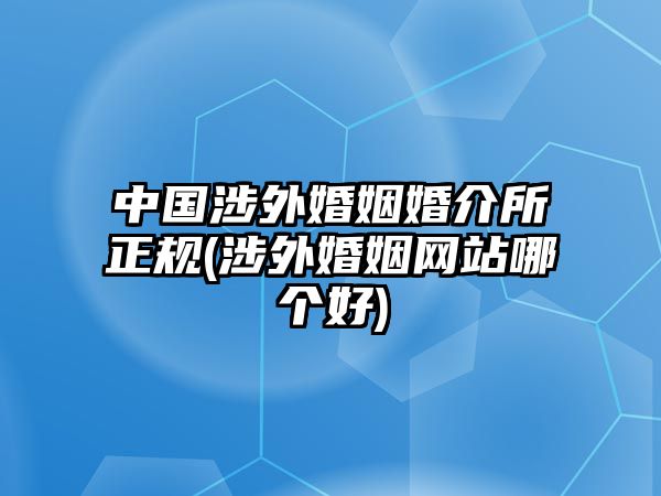 中國涉外婚姻婚介所正規(涉外婚姻網站哪個好)