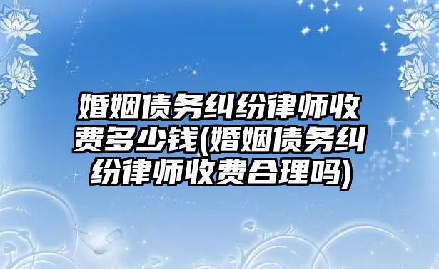 婚姻債務糾紛律師收費多少錢(婚姻債務糾紛律師收費合理嗎)