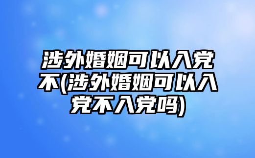 涉外婚姻可以入黨不(涉外婚姻可以入黨不入黨嗎)