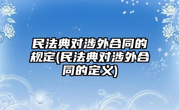 民法典對涉外合同的規(guī)定(民法典對涉外合同的定義)