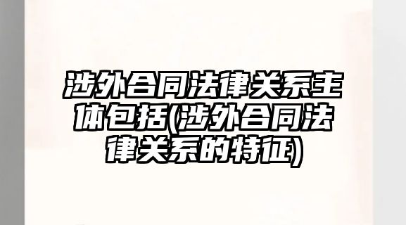 涉外合同法律關系主體包括(涉外合同法律關系的特征)