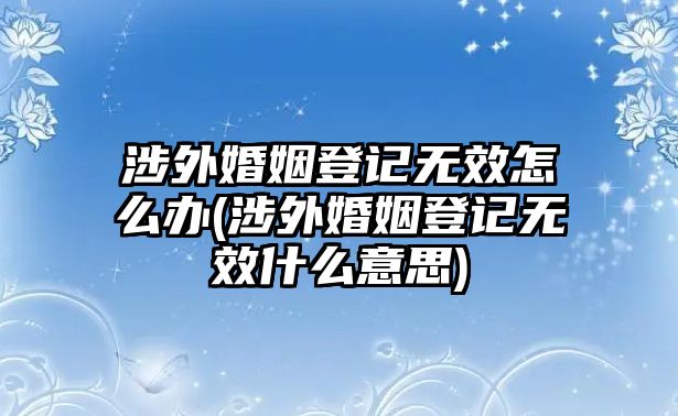 涉外婚姻登記無(wú)效怎么辦(涉外婚姻登記無(wú)效什么意思)