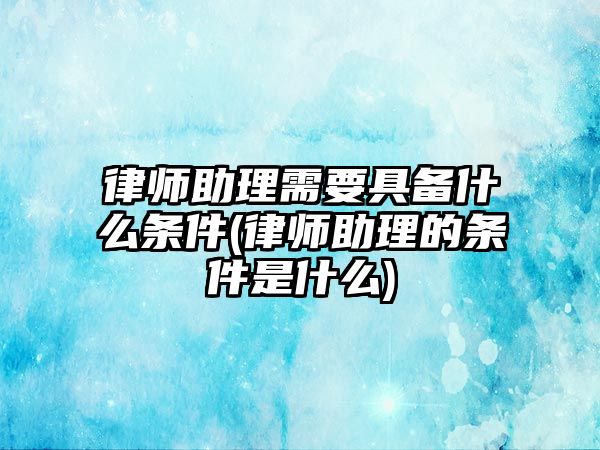 律師助理需要具備什么條件(律師助理的條件是什么)