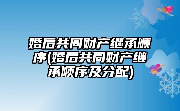 婚后共同財產繼承順序(婚后共同財產繼承順序及分配)