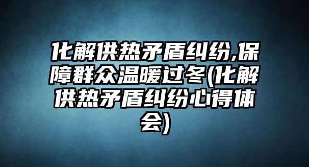 化解供熱矛盾糾紛,保障群眾溫暖過(guò)冬(化解供熱矛盾糾紛心得體會(huì))