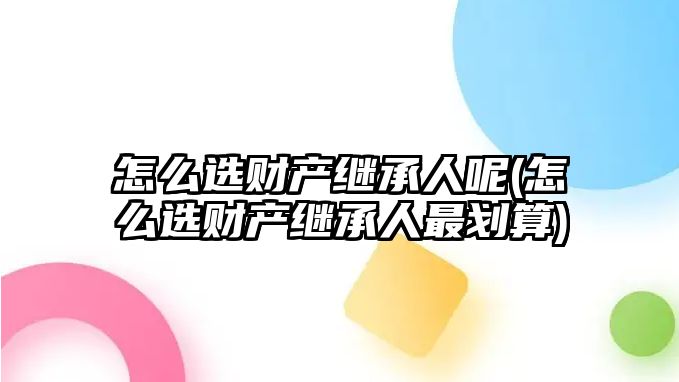 怎么選財產繼承人呢(怎么選財產繼承人最劃算)