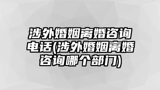 涉外婚姻離婚咨詢電話(涉外婚姻離婚咨詢哪個部門)