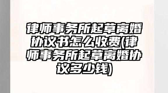 律師事務所起草離婚協議書怎么收費(律師事務所起草離婚協議多少錢)