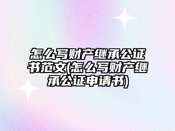 怎么寫財產繼承公證書范文(怎么寫財產繼承公證申請書)