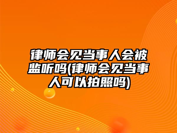 律師會見當事人會被監聽嗎(律師會見當事人可以拍照嗎)