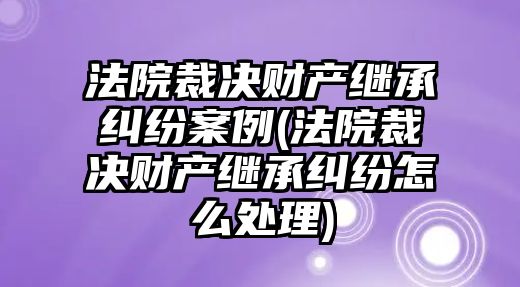 法院裁決財產繼承糾紛案例(法院裁決財產繼承糾紛怎么處理)