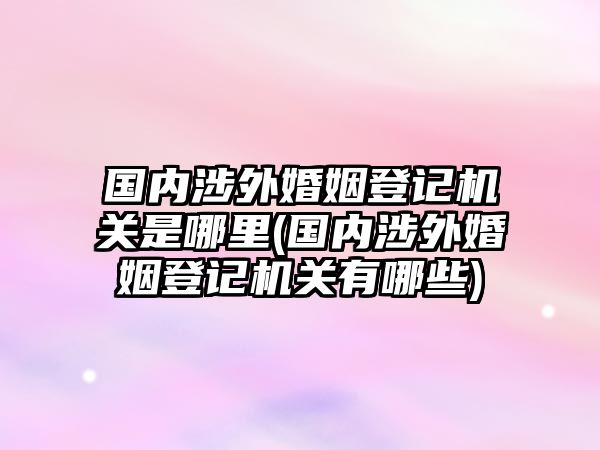 國(guó)內(nèi)涉外婚姻登記機(jī)關(guān)是哪里(國(guó)內(nèi)涉外婚姻登記機(jī)關(guān)有哪些)