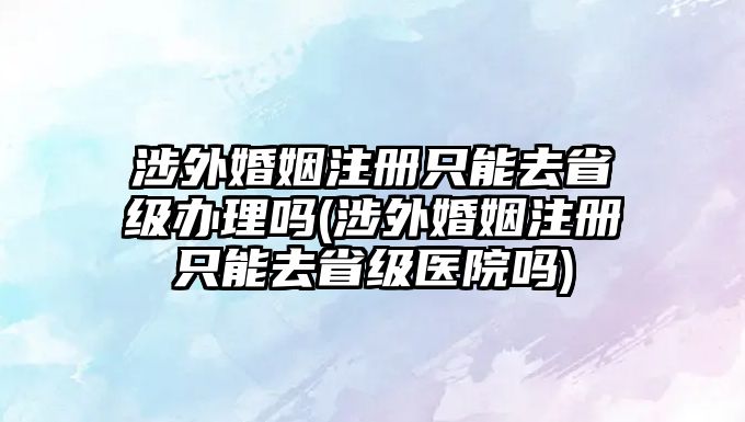 涉外婚姻注冊只能去省級辦理嗎(涉外婚姻注冊只能去省級醫院嗎)