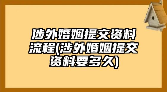 涉外婚姻提交資料流程(涉外婚姻提交資料要多久)