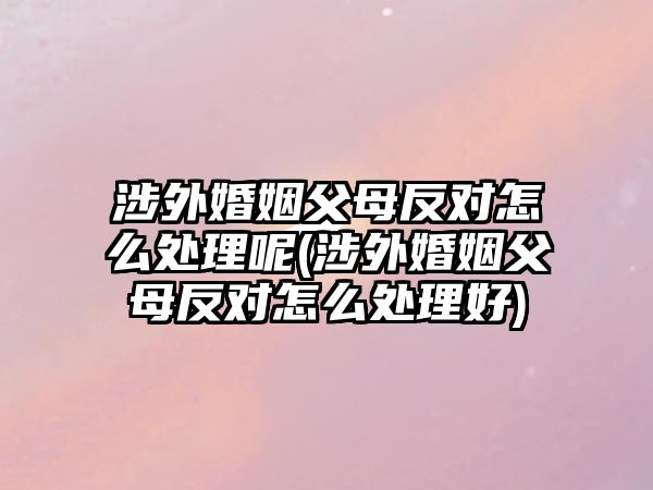 涉外婚姻父母反對怎么處理呢(涉外婚姻父母反對怎么處理好)