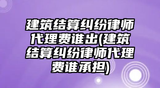 建筑結(jié)算糾紛律師代理費誰出(建筑結(jié)算糾紛律師代理費誰承擔(dān))