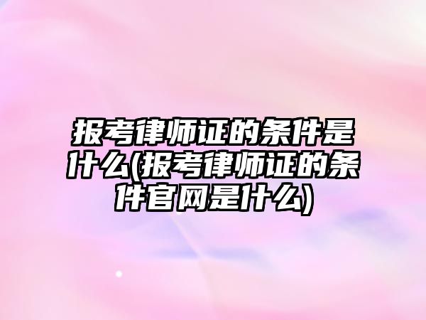 報考律師證的條件是什么(報考律師證的條件官網是什么)