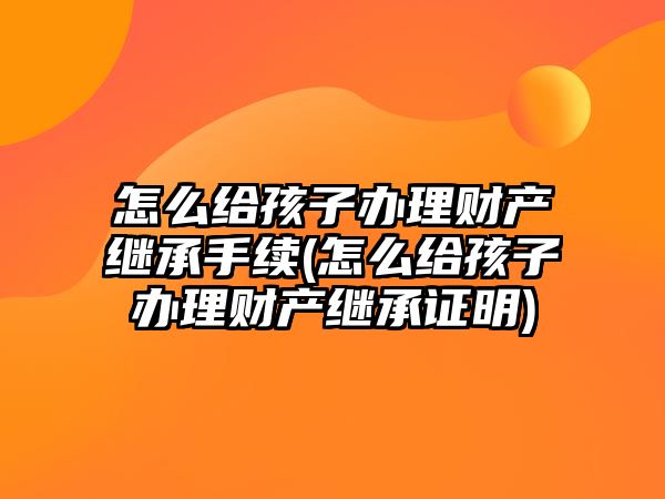 怎么給孩子辦理財產繼承手續(xù)(怎么給孩子辦理財產繼承證明)