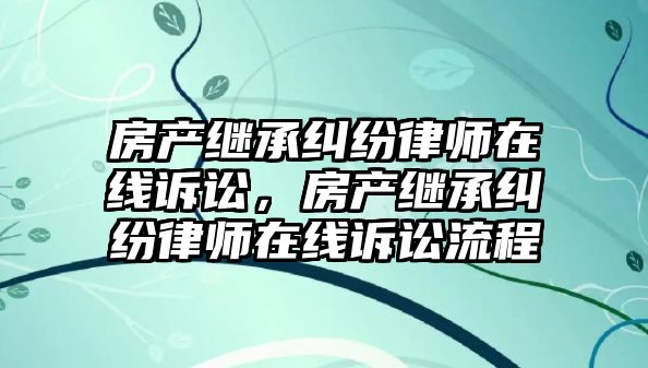 房產繼承糾紛律師在線訴訟，房產繼承糾紛律師在線訴訟流程