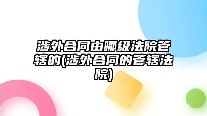 涉外合同由哪級法院管轄的(涉外合同的管轄法院)