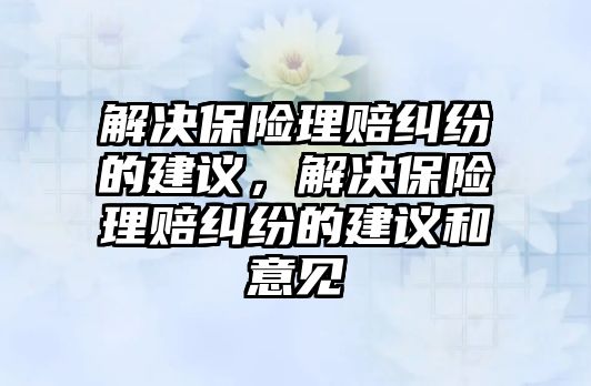 解決保險理賠糾紛的建議，解決保險理賠糾紛的建議和意見