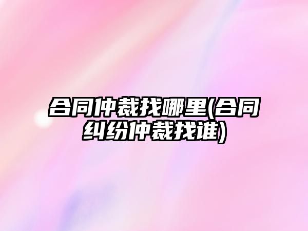 合同仲裁找哪里(合同糾紛仲裁找誰)