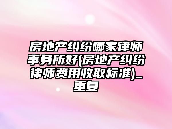 房地產糾紛哪家律師事務所好(房地產糾紛律師費用收取標準)_重復