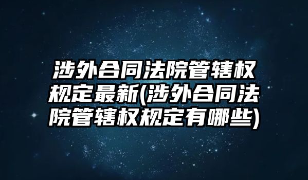 涉外合同法院管轄權規定最新(涉外合同法院管轄權規定有哪些)