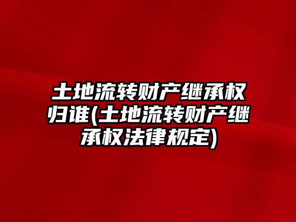 土地流轉財產繼承權歸誰(土地流轉財產繼承權法律規定)