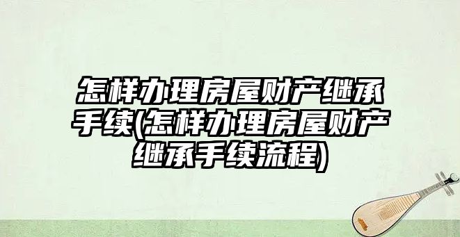 怎樣辦理房屋財產繼承手續(怎樣辦理房屋財產繼承手續流程)