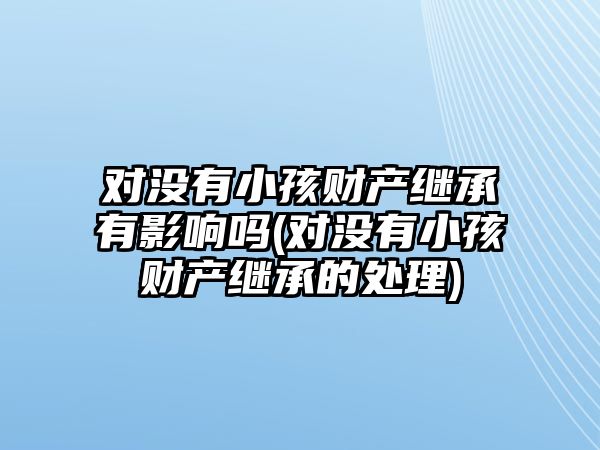 對沒有小孩財(cái)產(chǎn)繼承有影響嗎(對沒有小孩財(cái)產(chǎn)繼承的處理)