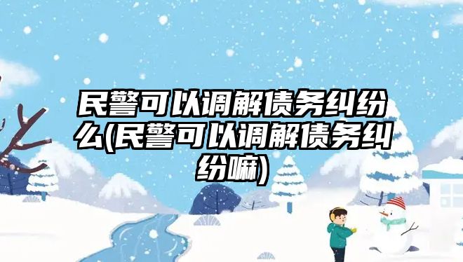 民警可以調(diào)解債務(wù)糾紛么(民警可以調(diào)解債務(wù)糾紛嘛)