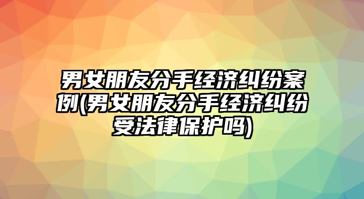 男女朋友分手經濟糾紛案例(男女朋友分手經濟糾紛受法律保護嗎)