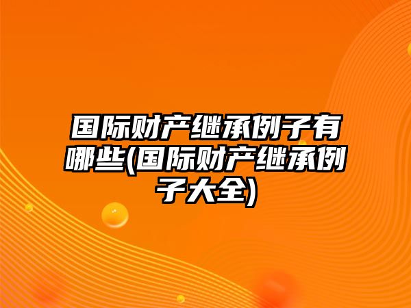 國際財產繼承例子有哪些(國際財產繼承例子大全)