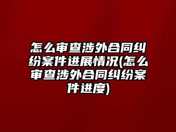 怎么審查涉外合同糾紛案件進展情況(怎么審查涉外合同糾紛案件進度)