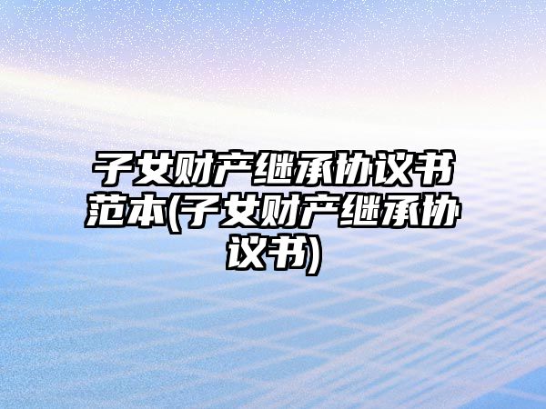 子女財產繼承協議書范本(子女財產繼承協議書)