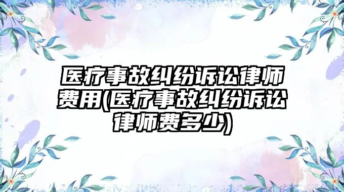 醫(yī)療事故糾紛訴訟律師費用(醫(yī)療事故糾紛訴訟律師費多少)