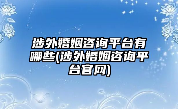 涉外婚姻咨詢平臺有哪些(涉外婚姻咨詢平臺官網)