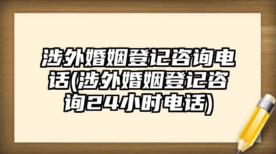 涉外婚姻登記咨詢電話(涉外婚姻登記咨詢24小時電話)