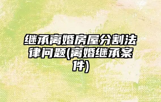 繼承離婚房屋分割法律問題(離婚繼承案件)