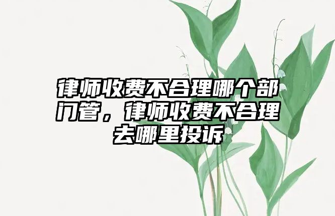 律師收費不合理哪個部門管，律師收費不合理去哪里投訴