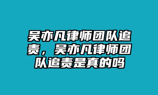 吳亦凡律師團隊追責，吳亦凡律師團隊追責是真的嗎