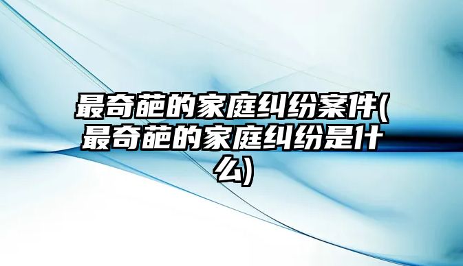 最奇葩的家庭糾紛案件(最奇葩的家庭糾紛是什么)