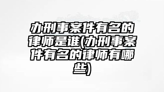 辦刑事案件有名的律師是誰(辦刑事案件有名的律師有哪些)