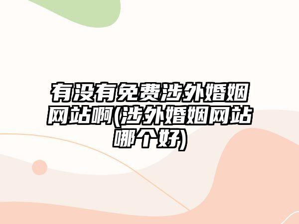 有沒有免費涉外婚姻網站啊(涉外婚姻網站哪個好)