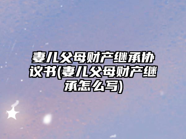 妻兒父母財產(chǎn)繼承協(xié)議書(妻兒父母財產(chǎn)繼承怎么寫)