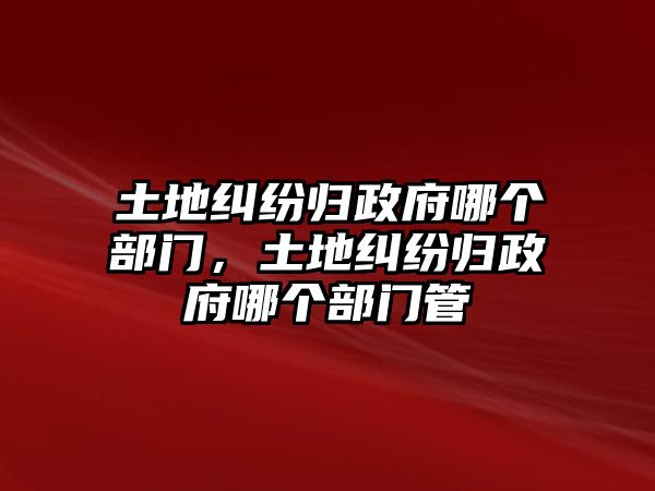 土地糾紛歸政府哪個(gè)部門，土地糾紛歸政府哪個(gè)部門管