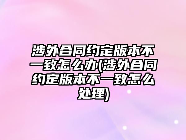 涉外合同約定版本不一致怎么辦(涉外合同約定版本不一致怎么處理)