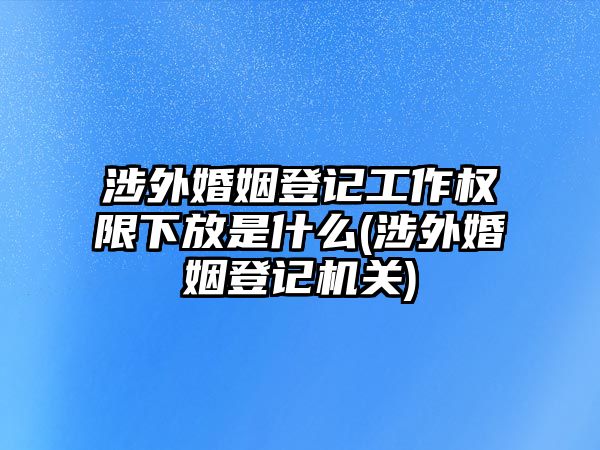 涉外婚姻登記工作權(quán)限下放是什么(涉外婚姻登記機關(guān))