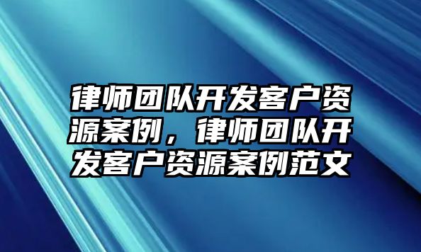 律師團(tuán)隊(duì)開(kāi)發(fā)客戶(hù)資源案例，律師團(tuán)隊(duì)開(kāi)發(fā)客戶(hù)資源案例范文